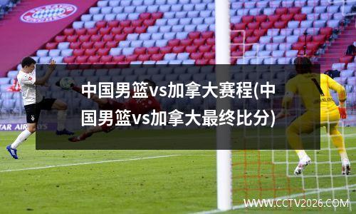 中国男篮vs加拿大赛程(中国男篮vs加拿大最终比分)