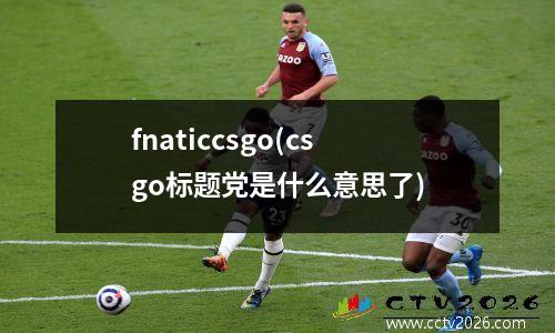 fnaticcsgo(csgo标题党是什么意思了)