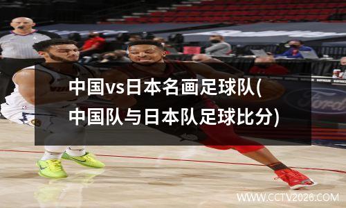 中国vs日本名画足球队(中国队与日本队足球比分)