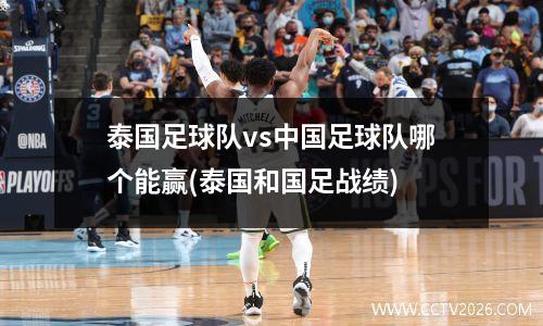 泰国足球队vs中国足球队哪个能赢(泰国和国足战绩)