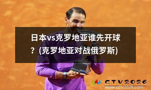 日本vs克罗地亚谁先开球？(克罗地亚对战俄罗斯)