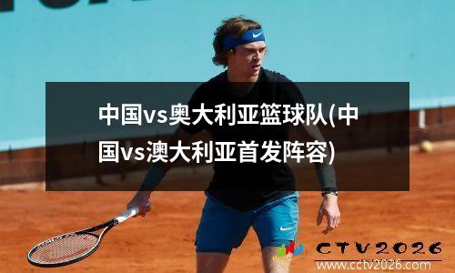 中国vs奥大利亚篮球队(中国vs澳大利亚首发阵容)