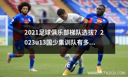 2021足球俱乐部梯队选拔？2023u13国少集训队有多少人