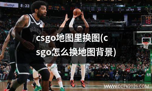 csgo地图里换图(csgo怎么换地图背景)