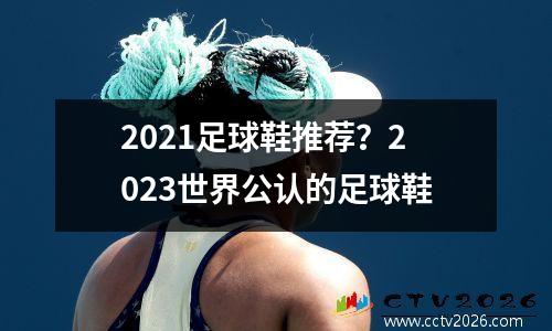 2021足球鞋推荐？2023世界公认的足球鞋