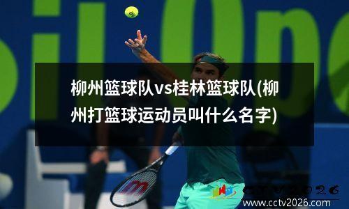 柳州篮球队vs桂林篮球队(柳州打篮球运动员叫什么名字)