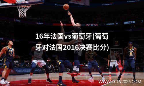 16年法国vs葡萄牙(葡萄牙对法国2016决赛比分)