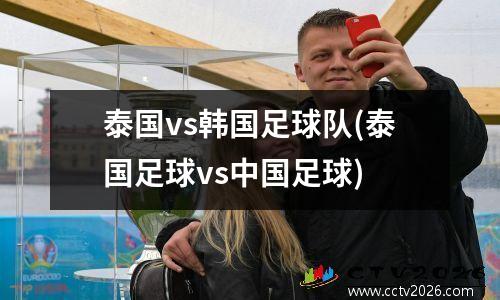 泰国vs韩国足球队(泰国足球vs中国足球)