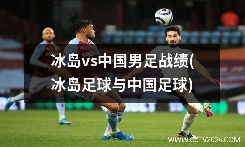 冰岛vs中国男足战绩(冰岛足球与中国足球)