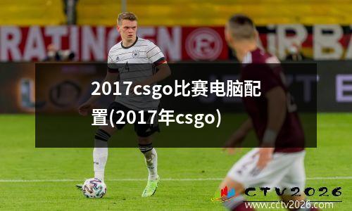 2017csgo比赛电脑配置(2017年csgo)