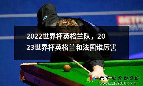 2022世界杯英格兰队，2023世界杯英格兰和法国谁厉害