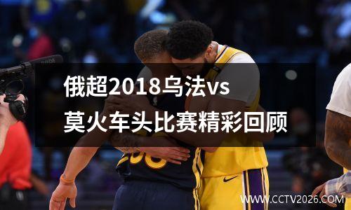 俄超2018乌法vs莫火车头比赛精彩回顾