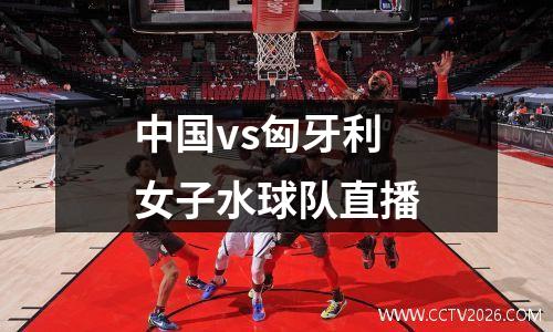 中国vs匈牙利女子水球队直播