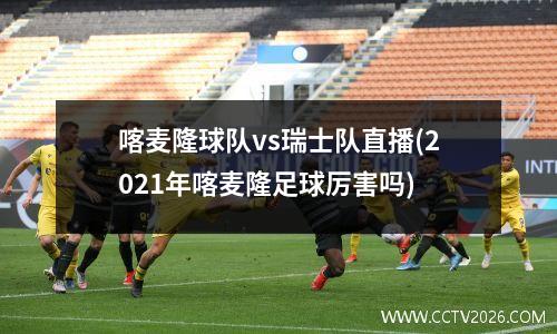 喀麦隆球队vs瑞士队直播(2021年喀麦隆足球厉害吗)