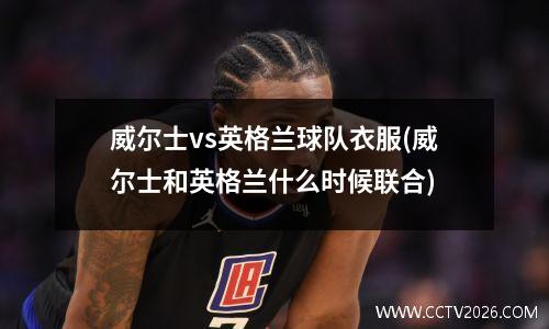 威尔士vs英格兰球队衣服(威尔士和英格兰什么时候联合)