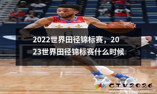 2022世界田径锦标赛，2023世界田径锦标赛什么时候
