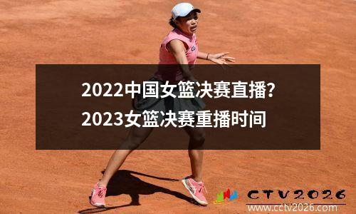 2022中国女篮决赛直播？2023女篮决赛重播时间