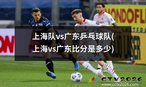 上海队vs广东乒乓球队(上海vs广东比分是多少)