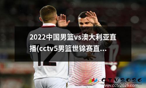 2022中国男篮vs澳大利亚直播(cctv5男篮世锦赛直播时间)