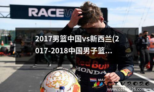 2017男篮中国vs新西兰(2017-2018中国男子篮球职业联赛)