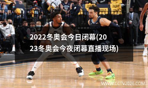 2022冬奥会今日闭幕(2023冬奥会今夜闭幕直播现场)
