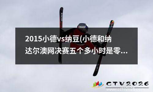 2015小德vs纳豆(小德和纳达尔澳网决赛五个多小时是零几年)
