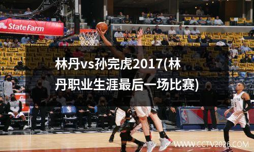 林丹vs孙完虎2017(林丹职业生涯最后一场比赛)