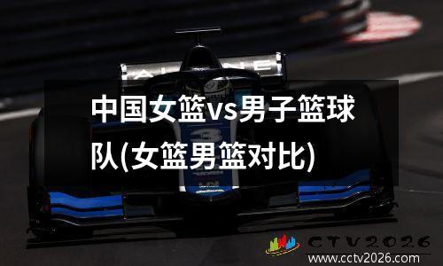 中国女篮vs男子篮球队(女篮男篮对比)