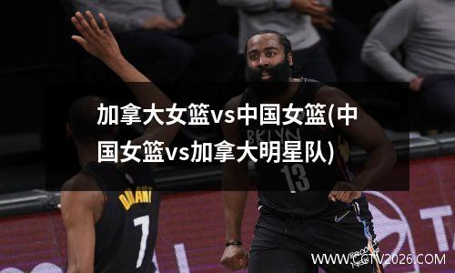 加拿大女篮vs中国女篮(中国女篮vs加拿大明星队)
