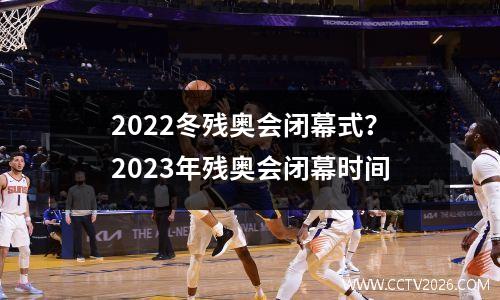 2022冬残奥会闭幕式？2023年残奥会闭幕时间