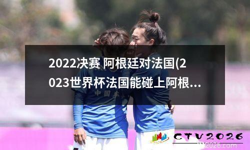 2022决赛 阿根廷对法国(2023世界杯法国能碰上阿根廷吗)