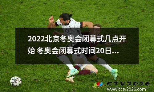 2022北京冬奥会闭幕式几点开始 冬奥会闭幕式时间20日几点钟