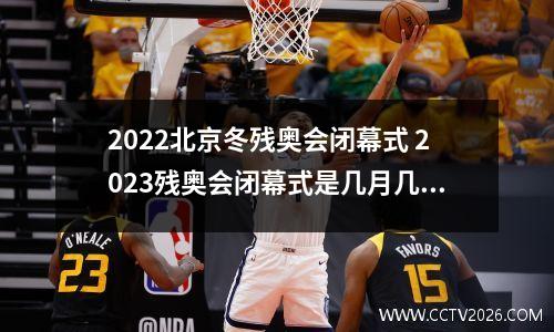 2022北京冬残奥会闭幕式 2023残奥会闭幕式是几月几号