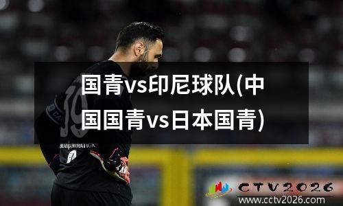 国青vs印尼球队(中国国青vs日本国青)