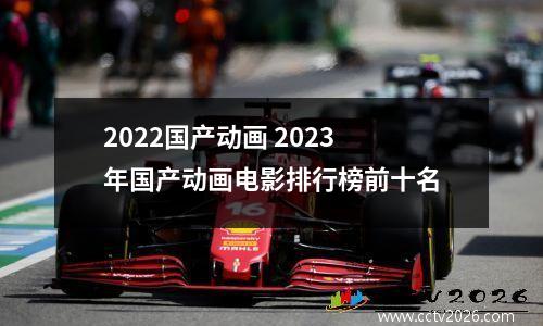 2022国产动画 2023年国产动画电影排行榜前十名