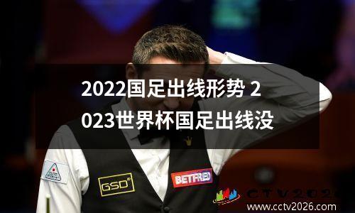 2022国足出线形势 2023世界杯国足出线没
