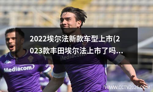 2022埃尔法新款车型上市(2023款丰田埃尔法上市了吗)
