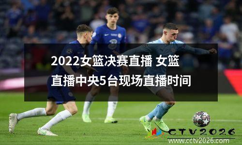 2022女篮决赛直播 女篮直播中央5台现场直播时间