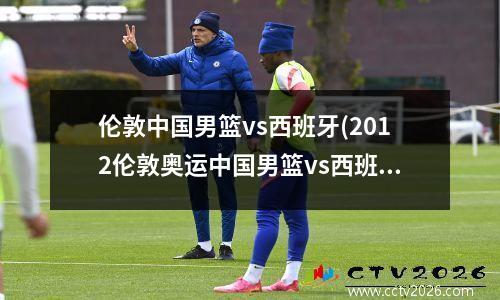 伦敦中国男篮vs西班牙(2012伦敦奥运中国男篮vs西班牙全场)