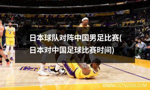 日本球队对阵中国男足比赛(日本对中国足球比赛时间)