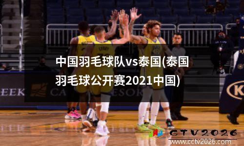 中国羽毛球队vs泰国(泰国羽毛球公开赛2021中国)