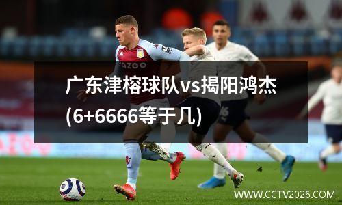 广东津榕球队vs揭阳鸿杰(6+6666等于几)