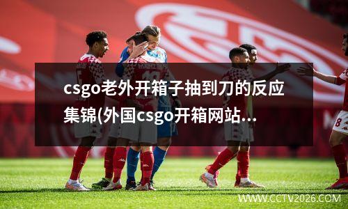 csgo老外开箱子抽到刀的反应集锦(外国csgo开箱网站)
