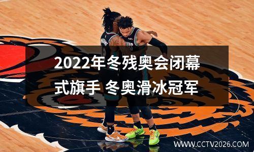 2022年冬残奥会闭幕式旗手 冬奥滑冰冠军