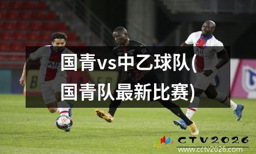 国青vs中乙球队(国青队最新比赛)