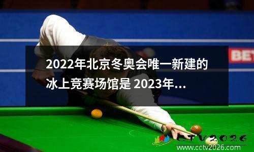 2022年北京冬奥会唯一新建的冰上竞赛场馆是 2023年北京奥运会在北京区唯一一个新建场馆是