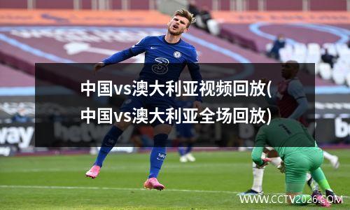 中国vs澳大利亚视频回放(中国vs澳大利亚全场回放)