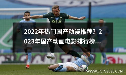 2022年热门国产动漫推荐？2023年国产动画电影排行榜前十名