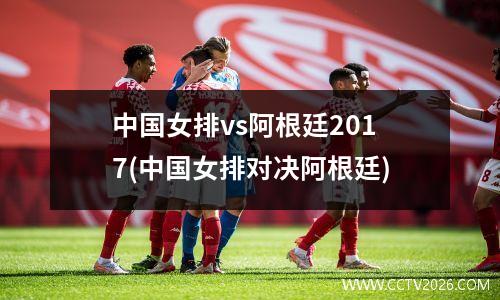 中国女排vs阿根廷2017(中国女排对决阿根廷)