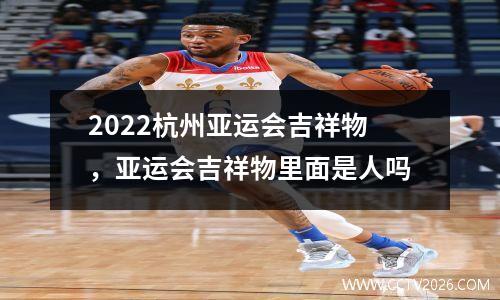 2022杭州亚运会吉祥物，亚运会吉祥物里面是人吗